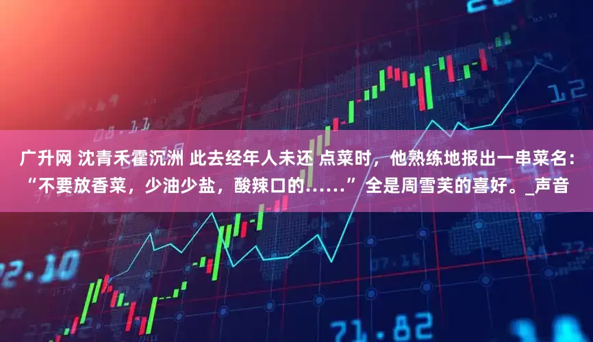 广升网 沈青禾霍沉洲 此去经年人未还 点菜时，他熟练地报出一串菜名：“不要放香菜，少油少盐，酸辣口的……” 全是周雪芙的喜好。_声音