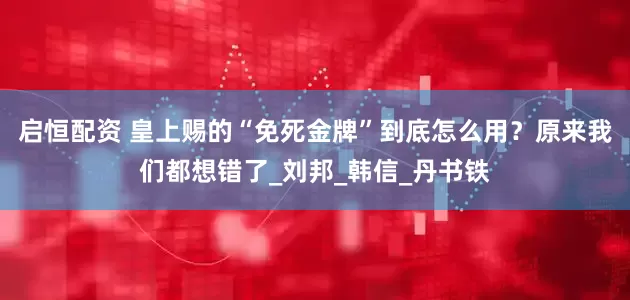 启恒配资 皇上赐的“免死金牌”到底怎么用？原来我们都想错了_刘邦_韩信_丹书铁