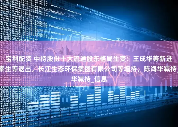宝利配资 中持股份十大流通股东格局生变：王成华等新进，郭素生等退出，长江生态环保集团有限公司等增持，陈海华减持_信息