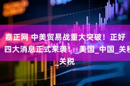 嘉正网 中美贸易战重大突破！正好，四大消息正式来袭！_美国_中国_关税