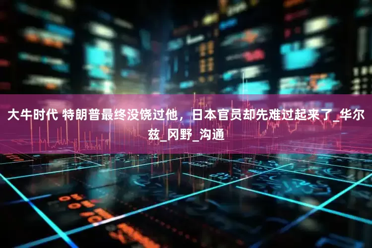 大牛时代 特朗普最终没饶过他，日本官员却先难过起来了_华尔兹_冈野_沟通