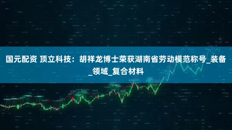 国元配资 顶立科技：胡祥龙博士荣获湖南省劳动模范称号_装备_领域_复合材料