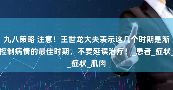 九八策略 注意！王世龙大夫表示这几个时期是渐冻症控制病情的最佳时期，不要延误治疗！_患者_症状_肌肉