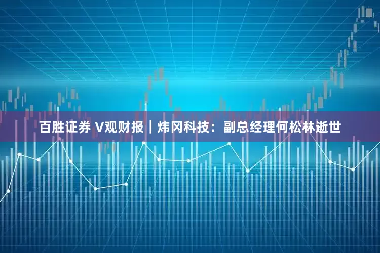百胜证券 V观财报｜炜冈科技：副总经理何松林逝世