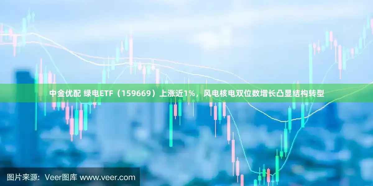 中金优配 绿电ETF（159669）上涨近1%，风电核电双位数增长凸显结构转型