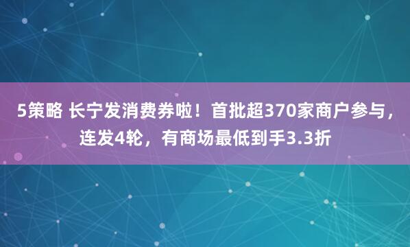 5策略 长宁发消费券啦！首批超370家商户参与，连发4轮，有商场最低到手3.3折