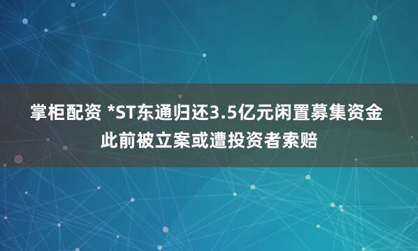 掌柜配资 *ST东通归还3.5亿元闲置募集资金 此前被立案或遭投资者索赔