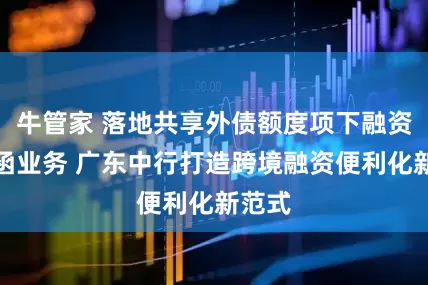 牛管家 落地共享外债额度项下融资性保函业务 广东中行打造跨境融资便利化新范式