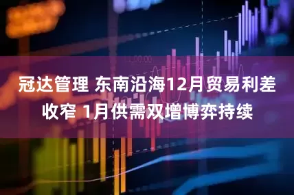 冠达管理 东南沿海12月贸易利差收窄 1月供需双增博弈持续