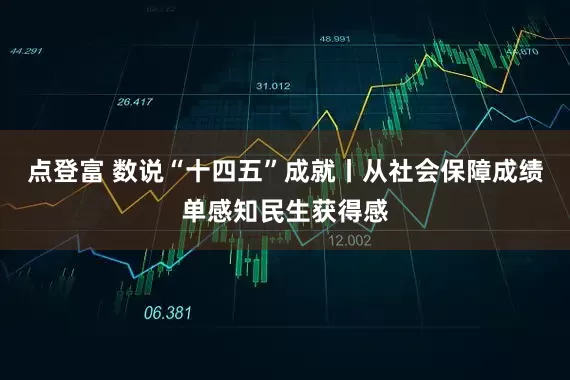 点登富 数说“十四五”成就丨从社会保障成绩单感知民生获得感
