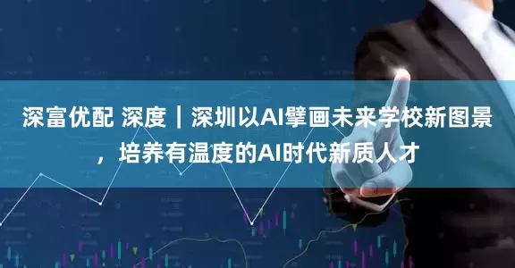 深富优配 深度｜深圳以AI擘画未来学校新图景，培养有温度的AI时代新质人才