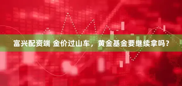 富兴配资端 金价过山车，黄金基金要继续拿吗？