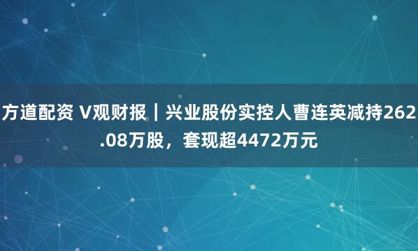 方道配资 V观财报｜兴业股份实控人曹连英减持262.08万股，套现超4472万元