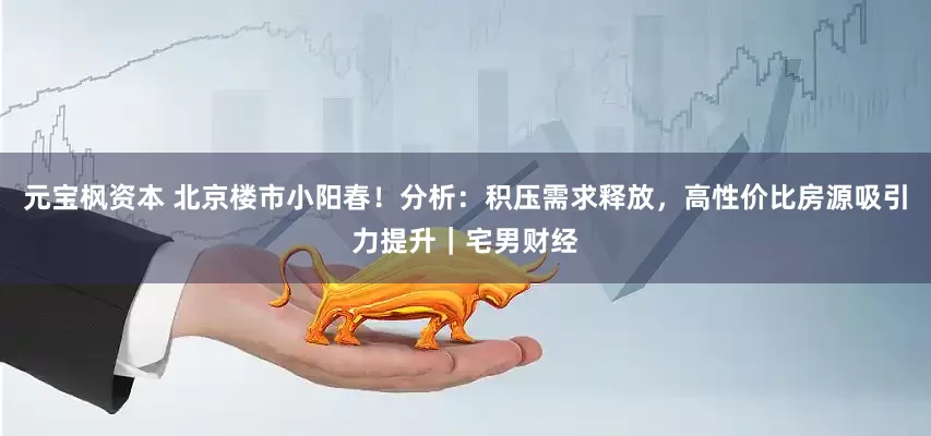 元宝枫资本 北京楼市小阳春！分析：积压需求释放，高性价比房源吸引力提升｜宅男财经