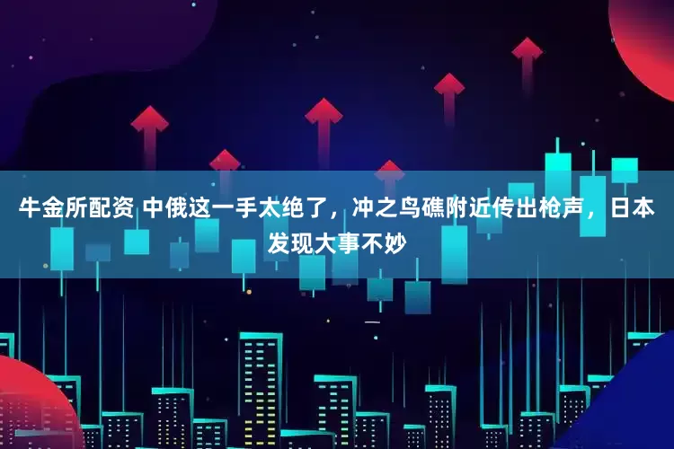 牛金所配资 中俄这一手太绝了，冲之鸟礁附近传出枪声，日本发现大事不妙